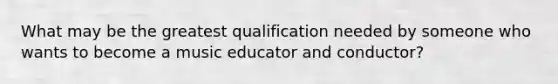 What may be the greatest qualification needed by someone who wants to become a music educator and conductor?