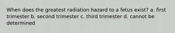 When does the greatest radiation hazard to a fetus exist? a. first trimester b. second trimester c. third trimester d. cannot be determined