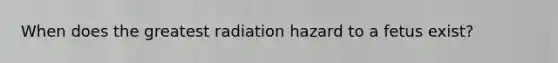 When does the greatest radiation hazard to a fetus exist?