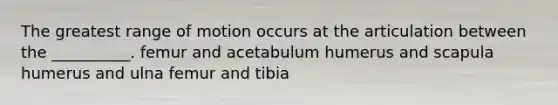 The greatest range of motion occurs at the articulation between the __________. femur and acetabulum humerus and scapula humerus and ulna femur and tibia