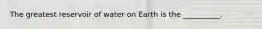 The greatest reservoir of water on Earth is the __________.