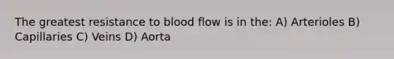 The greatest resistance to blood flow is in the: A) Arterioles B) Capillaries C) Veins D) Aorta