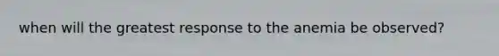 when will the greatest response to the anemia be observed?
