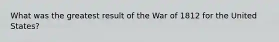 What was the greatest result of the War of 1812 for the United States?