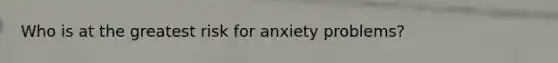 Who is at the greatest risk for anxiety problems?