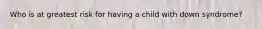 Who is at greatest risk for having a child with down syndrome?