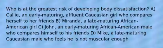 Who is at the greatest risk of developing body dissatisfaction? A) Callie, an early-maturing, affluent Caucasian girl who compares herself to her friends B) Miranda, a late-maturing African-American girl C) John, an early-maturing African-American male who compares himself to his friends D) Mike, a late-maturing Caucasian male who feels he is not muscular enough