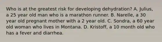 Who is at the greatest risk for developing dehydration? A. Julius, a 25 year old man who is a marathon runner. B. Narelle, a 30 year old pregnant mother with a 2 year old. C. Sondra, a 60 year old woman who lives in Montana. D. Kristoff, a 10 month old who has a fever and diarrhea.