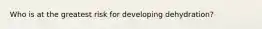 Who is at the greatest risk for developing dehydration?