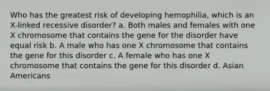 Who has the greatest risk of developing hemophilia, which is an X-linked recessive disorder? a. Both males and females with one X chromosome that contains the gene for the disorder have equal risk b. A male who has one X chromosome that contains the gene for this disorder c. A female who has one X chromosome that contains the gene for this disorder d. Asian Americans