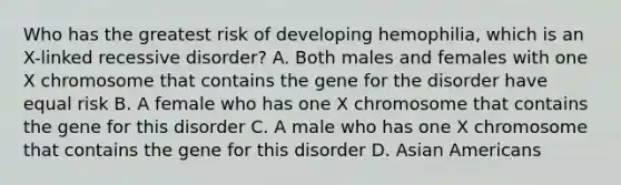 Who has the greatest risk of developing hemophilia, which is an X-linked recessive disorder? A. Both males and females with one X chromosome that contains the gene for the disorder have equal risk B. A female who has one X chromosome that contains the gene for this disorder C. A male who has one X chromosome that contains the gene for this disorder D. Asian Americans