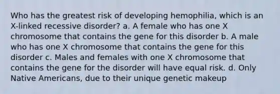 Who has the greatest risk of developing hemophilia, which is an X-linked recessive disorder? a. A female who has one X chromosome that contains the gene for this disorder b. A male who has one X chromosome that contains the gene for this disorder c. Males and females with one X chromosome that contains the gene for the disorder will have equal risk. d. Only Native Americans, due to their unique genetic makeup