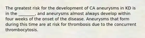 The greatest risk for the development of CA aneurysms in KD is in the ________, and aneurysms almost always develop within four weeks of the onset of the disease. Aneurysms that form during this time are at risk for thrombosis due to the concurrent thrombocytosis.