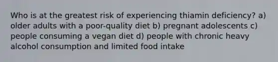 Who is at the greatest risk of experiencing thiamin deficiency? a) older adults with a poor-quality diet b) pregnant adolescents c) people consuming a vegan diet d) people with chronic heavy alcohol consumption and limited food intake