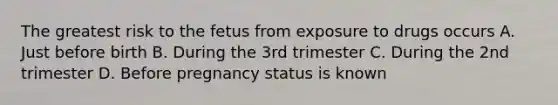 The greatest risk to the fetus from exposure to drugs occurs A. Just before birth B. During the 3rd trimester C. During the 2nd trimester D. Before pregnancy status is known