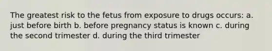 The greatest risk to the fetus from exposure to drugs occurs: a. just before birth b. before pregnancy status is known c. during the second trimester d. during the third trimester