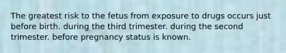 The greatest risk to the fetus from exposure to drugs occurs just before birth. during the third trimester. during the second trimester. before pregnancy status is known.