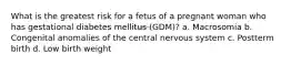 What is the greatest risk for a fetus of a pregnant woman who has gestational diabetes mellitus (GDM)? a. Macrosomia b. Congenital anomalies of the central nervous system c. Postterm birth d. Low birth weight