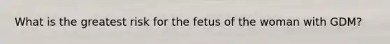 What is the greatest risk for the fetus of the woman with GDM?