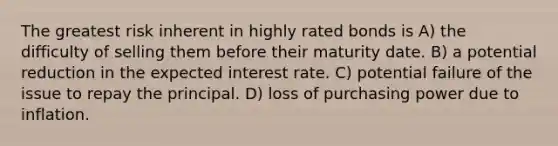 The greatest risk inherent in highly rated bonds is A) the difficulty of selling them before their maturity date. B) a potential reduction in the expected interest rate. C) potential failure of the issue to repay the principal. D) loss of purchasing power due to inflation.