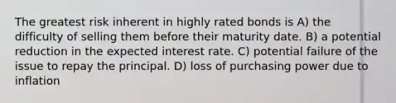 The greatest risk inherent in highly rated bonds is A) the difficulty of selling them before their maturity date. B) a potential reduction in the expected interest rate. C) potential failure of the issue to repay the principal. D) loss of purchasing power due to inflation