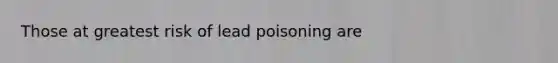 Those at greatest risk of lead poisoning are