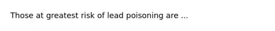 Those at greatest risk of lead poisoning are ...