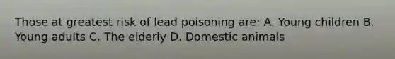 Those at greatest risk of lead poisoning are: A. Young children B. Young adults C. The elderly D. Domestic animals