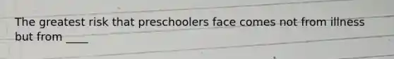 The greatest risk that preschoolers face comes not from illness but from ____