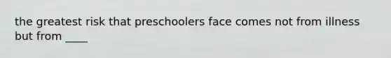 the greatest risk that preschoolers face comes not from illness but from ____