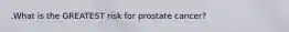 .What is the GREATEST risk for prostate cancer?