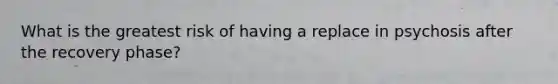 What is the greatest risk of having a replace in psychosis after the recovery phase?