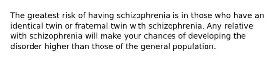 The greatest risk of having schizophrenia is in those who have an identical twin or fraternal twin with schizophrenia. Any relative with schizophrenia will make your chances of developing the disorder higher than those of the general population.