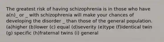 The greatest risk of having schizophrenia is in those who have a(n)_ or _ with schizophrenia will make your chances of developing the disorder _ than those of the general population. (a)higher (b)lower (c) equal (d)severity (e)type (f)identical twin (g) specific (h)fraternal twins (i) general