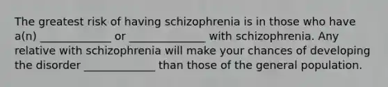 The greatest risk of having schizophrenia is in those who have a(n) _____________ or ______________ with schizophrenia. Any relative with schizophrenia will make your chances of developing the disorder _____________ than those of the general population.