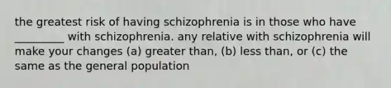 the greatest risk of having schizophrenia is in those who have _________ with schizophrenia. any relative with schizophrenia will make your changes (a) greater than, (b) less than, or (c) the same as the general population