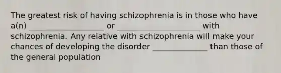 The greatest risk of having schizophrenia is in those who have a(n) ___________________ or _____________________ with schizophrenia. Any relative with schizophrenia will make your chances of developing the disorder ______________ than those of the general population