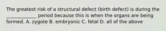 The greatest risk of a structural defect (birth defect) is during the _____________ period because this is when the organs are being formed. A. zygote B. embryonic C. fetal D. all of the above