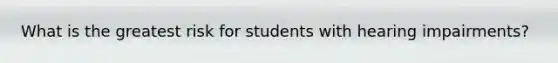 What is the greatest risk for students with hearing impairments?