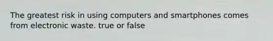 The greatest risk in using computers and smartphones comes from electronic waste. true or false