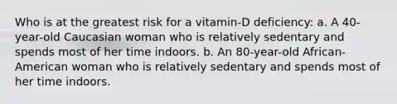 Who is at the greatest risk for a vitamin-D deficiency: a. A 40-year-old Caucasian woman who is relatively sedentary and spends most of her time indoors. b. An 80-year-old African-American woman who is relatively sedentary and spends most of her time indoors.