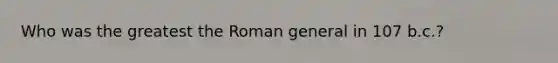 Who was the greatest the Roman general in 107 b.c.?