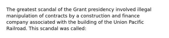 The greatest scandal of the Grant presidency involved illegal manipulation of contracts by a construction and finance company associated with the building of the Union Pacific Railroad. This scandal was called: