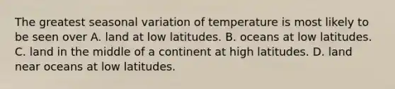 The greatest seasonal variation of temperature is most likely to be seen over A. land at low latitudes. B. oceans at low latitudes. C. land in the middle of a continent at high latitudes. D. land near oceans at low latitudes.