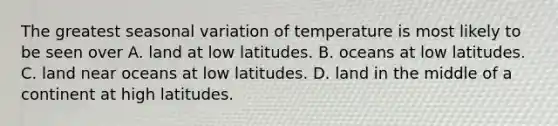 The greatest seasonal variation of temperature is most likely to be seen over A. land at low latitudes. B. oceans at low latitudes. C. land near oceans at low latitudes. D. land in the middle of a continent at high latitudes.