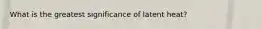 What is the greatest significance of latent heat?