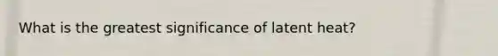 What is the greatest significance of latent heat?