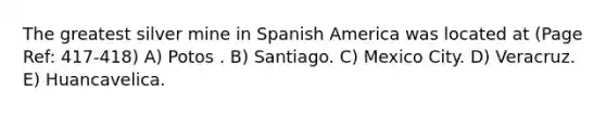 The greatest silver mine in Spanish America was located at (Page Ref: 417-418) A) Potos . B) Santiago. C) Mexico City. D) Veracruz. E) Huancavelica.