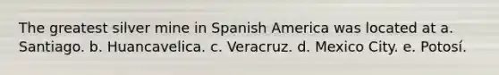 The greatest silver mine in Spanish America was located at a. Santiago. b. Huancavelica. c. Veracruz. d. Mexico City. e. Potosí.