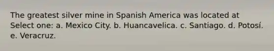 The greatest silver mine in Spanish America was located at Select one: a. Mexico City. b. Huancavelica. c. Santiago. d. Potosí. e. Veracruz.